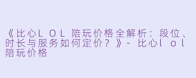 《比心LOL陪玩价格全解析：段位、时长与服务如何定价？》-比心lol陪玩价格
