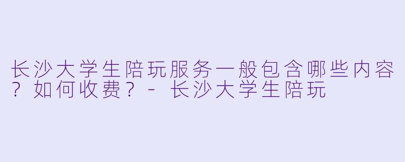 长沙大学生陪玩服务一般包含哪些内容？如何收费？-长沙大学生陪玩