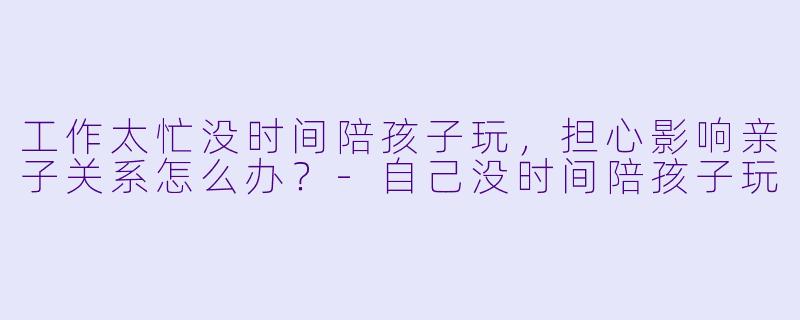 工作太忙没时间陪孩子玩，担心影响亲子关系怎么办？-自己没时间陪孩子玩