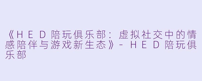 《HED陪玩俱乐部：虚拟社交中的情感陪伴与游戏新生态》-HED陪玩俱乐部