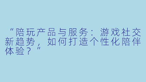 “陪玩产品与服务：游戏社交新趋势，如何打造个性化陪伴体验？”