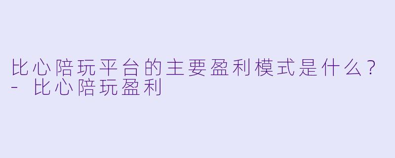 比心陪玩平台的主要盈利模式是什么？-比心陪玩盈利