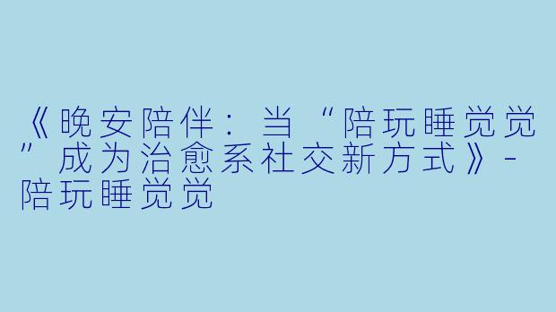 《晚安陪伴：当“陪玩睡觉觉”成为治愈系社交新方式》-陪玩睡觉觉