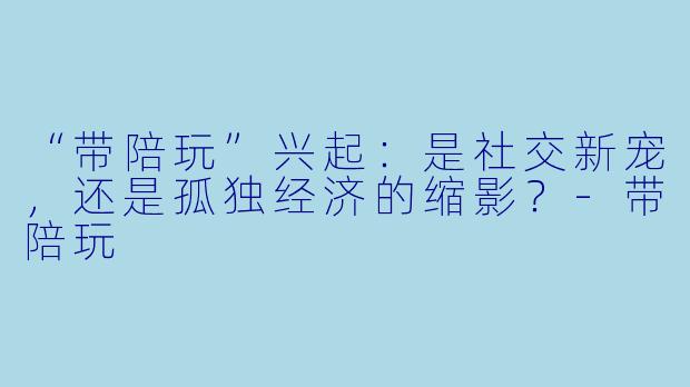 “带陪玩”兴起：是社交新宠，还是孤独经济的缩影？-带陪玩