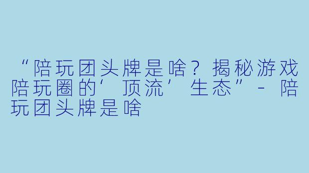 “陪玩团头牌是啥？揭秘游戏陪玩圈的‘顶流’生态”-陪玩团头牌是啥