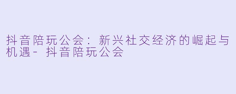 抖音陪玩公会：新兴社交经济的崛起与机遇-抖音陪玩公会