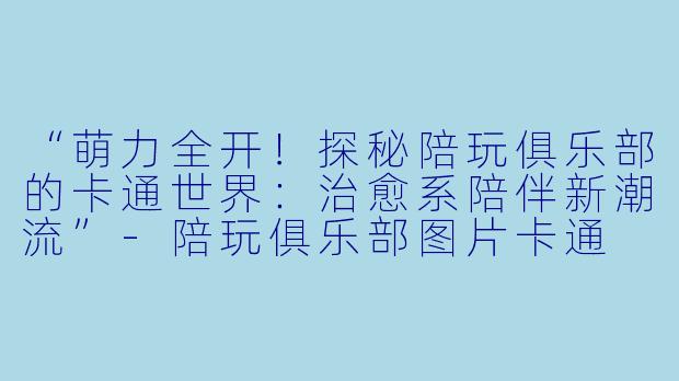 “萌力全开!探秘陪玩俱乐部的卡通世界:治愈系陪伴新潮流”-陪玩俱乐部图片卡通