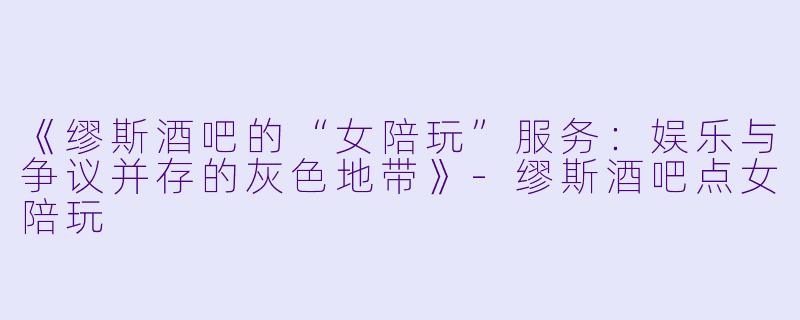 《缪斯酒吧的“女陪玩”服务：娱乐与争议并存的灰色地带》-缪斯酒吧点女陪玩