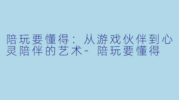 陪玩要懂得：从游戏伙伴到心灵陪伴的艺术-陪玩要懂得