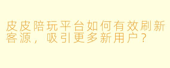 皮皮陪玩平台如何有效刷新客源，吸引更多新用户？