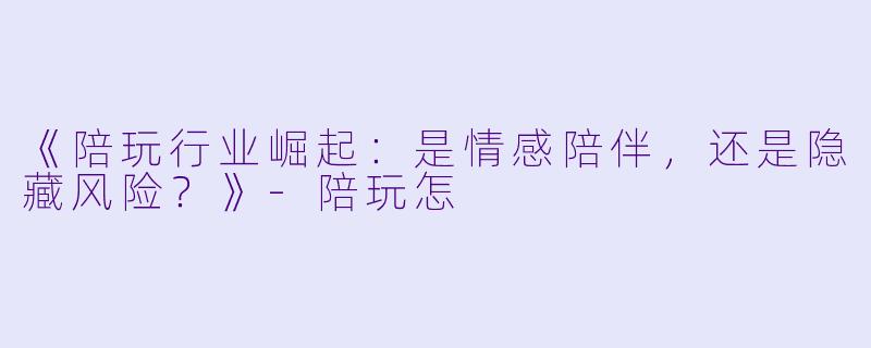《陪玩行业崛起：是情感陪伴，还是隐藏风险？》-陪玩怎