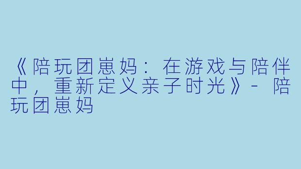《陪玩团崽妈：在游戏与陪伴中，重新定义亲子时光》-陪玩团崽妈