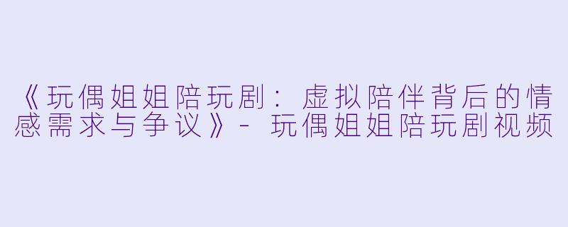 《玩偶姐姐陪玩剧：虚拟陪伴背后的情感需求与争议》-玩偶姐姐陪玩剧视频