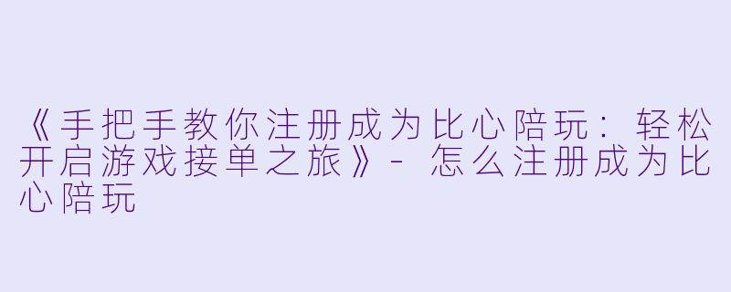 《手把手教你注册成为比心陪玩：轻松开启游戏接单之旅》-怎么注册成为比心陪玩