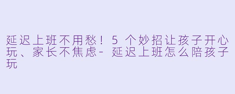 延迟上班不用愁！5个妙招让孩子开心玩、家长不焦虑-延迟上班怎么陪孩子玩