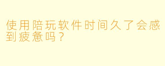使用陪玩软件时间久了会感到疲惫吗？