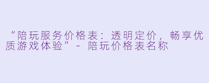 “陪玩服务价格表：透明定价，畅享优质游戏体验”-陪玩价格表名称