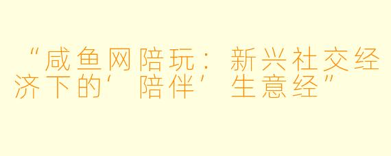 “咸鱼网陪玩：新兴社交经济下的‘陪伴’生意经”