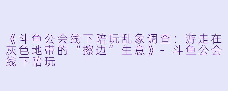 《斗鱼公会线下陪玩乱象调查：游走在灰色地带的“擦边”生意》-斗鱼公会线下陪玩