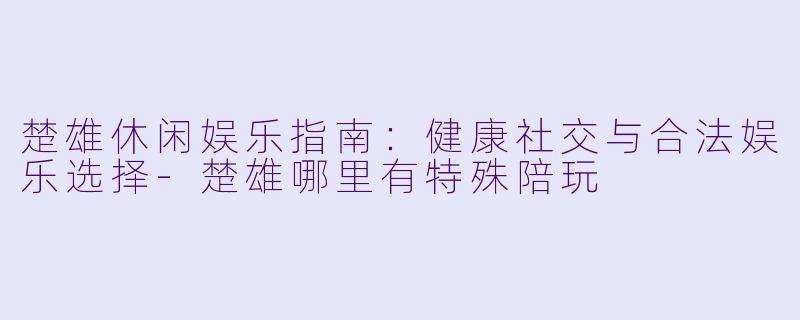楚雄休闲娱乐指南：健康社交与合法娱乐选择-楚雄哪里有特殊陪玩