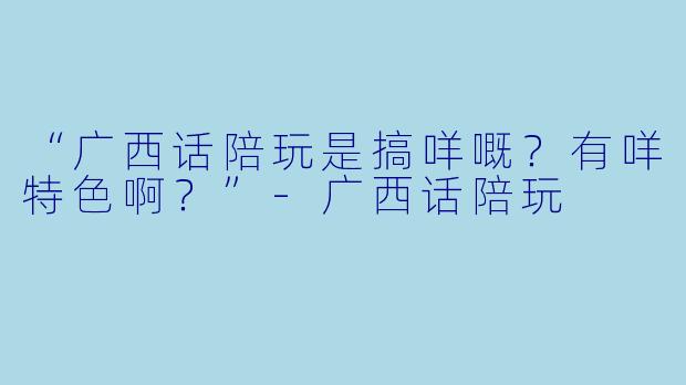 “广西话陪玩是搞咩嘅？有咩特色啊？”-广西话陪玩