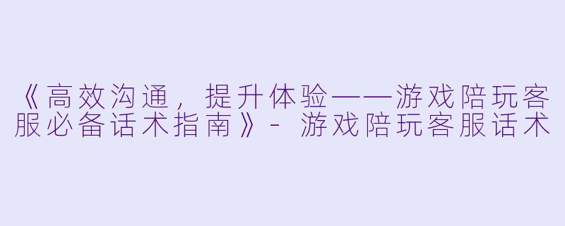 《高效沟通，提升体验——游戏陪玩客服必备话术指南》-游戏陪玩客服话术
