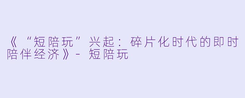 《“短陪玩”兴起：碎片化时代的即时陪伴经济》-短陪玩