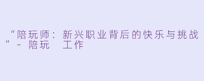“陪玩师：新兴职业背后的快乐与挑战”-陪玩 工作