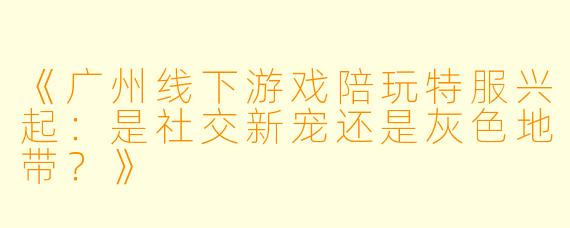 《广州线下游戏陪玩特服兴起：是社交新宠还是灰色地带？》