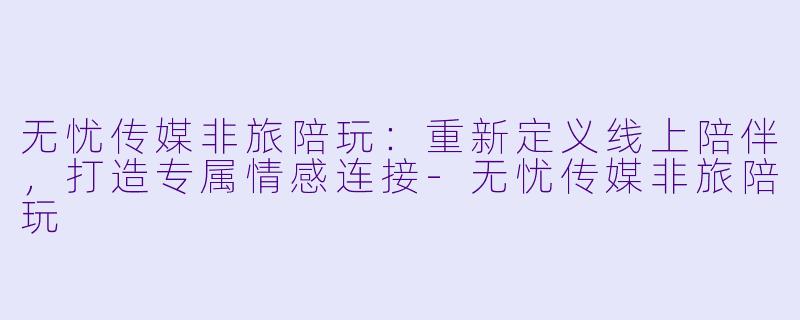 无忧传媒非旅陪玩：重新定义线上陪伴，打造专属情感连接-无忧传媒非旅陪玩