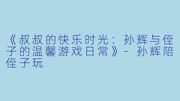 《叔叔的快乐时光：孙辉与侄子的温馨游戏日常》-孙辉陪侄子玩