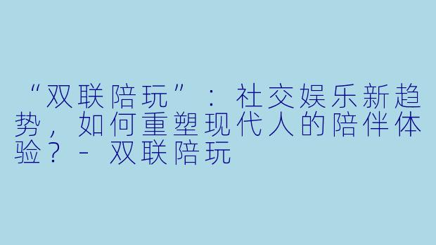 “双联陪玩”：社交娱乐新趋势，如何重塑现代人的陪伴体验？-双联陪玩