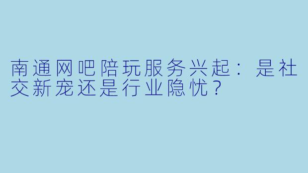 南通网吧陪玩服务兴起：是社交新宠还是行业隐忧？