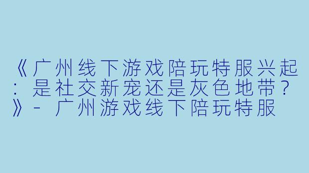 《广州线下游戏陪玩特服兴起：是社交新宠还是灰色地带？》-广州游戏线下陪玩特服