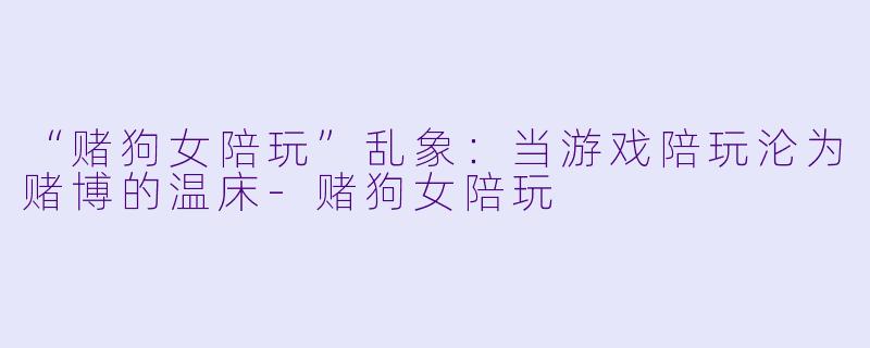 “赌狗女陪玩”乱象：当游戏陪玩沦为赌博的温床-赌狗女陪玩