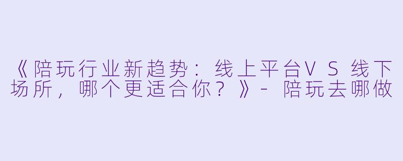 《陪玩行业新趋势：线上平台VS线下场所，哪个更适合你？》-陪玩去哪做