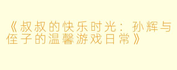 《叔叔的快乐时光：孙辉与侄子的温馨游戏日常》