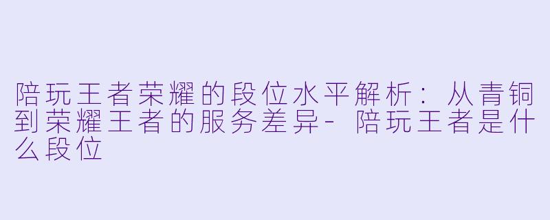 陪玩王者荣耀的段位水平解析：从青铜到荣耀王者的服务差异-陪玩王者是什么段位