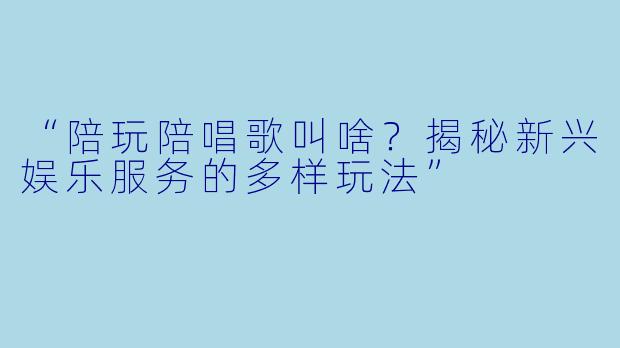 “陪玩陪唱歌叫啥？揭秘新兴娱乐服务的多样玩法”