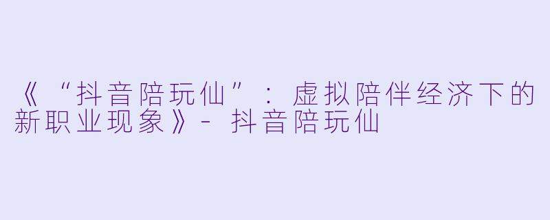 《“抖音陪玩仙”：虚拟陪伴经济下的新职业现象》-抖音陪玩仙