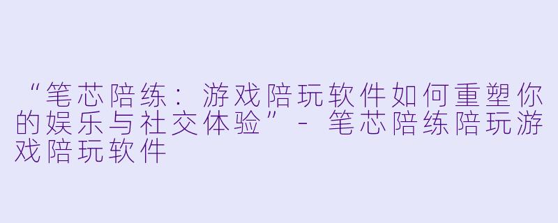 “笔芯陪练：游戏陪玩软件如何重塑你的娱乐与社交体验”-笔芯陪练陪玩游戏陪玩软件