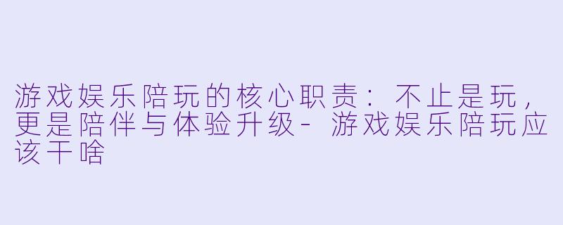 游戏娱乐陪玩的核心职责：不止是玩，更是陪伴与体验升级-游戏娱乐陪玩应该干啥