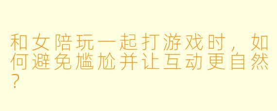 和女陪玩一起打游戏时，如何避免尴尬并让互动更自然？