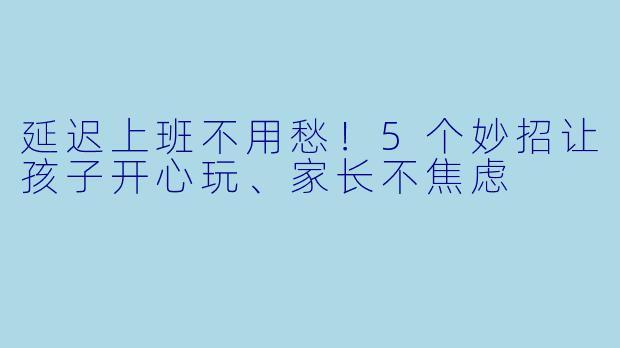 延迟上班不用愁！5个妙招让孩子开心玩、家长不焦虑