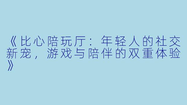 《比心陪玩厅：年轻人的社交新宠，游戏与陪伴的双重体验》