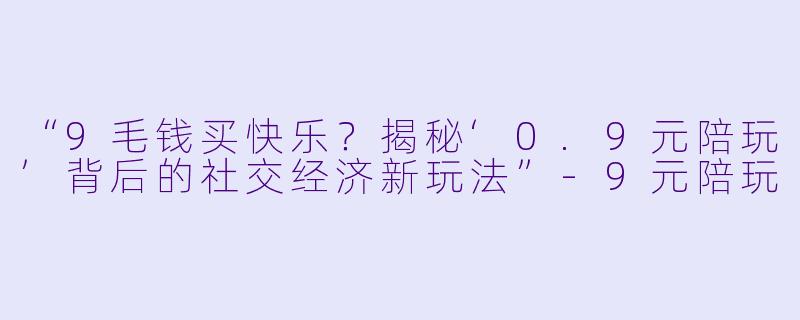 “9毛钱买快乐？揭秘‘0.9元陪玩’背后的社交经济新玩法”-9元陪玩