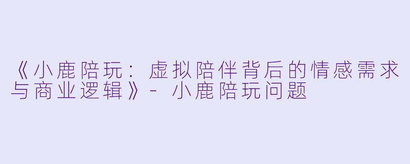 《小鹿陪玩：虚拟陪伴背后的情感需求与商业逻辑》-小鹿陪玩问题