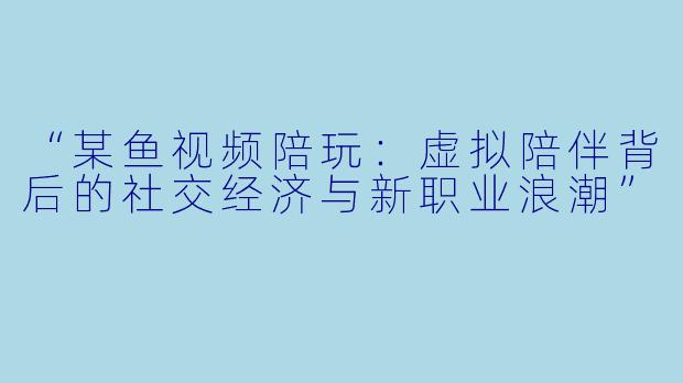 “某鱼视频陪玩：虚拟陪伴背后的社交经济与新职业浪潮”