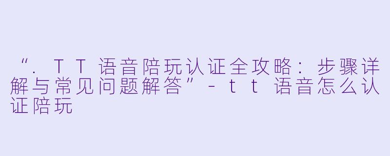 “.TT语音陪玩认证全攻略：步骤详解与常见问题解答”-tt语音怎么认证陪玩