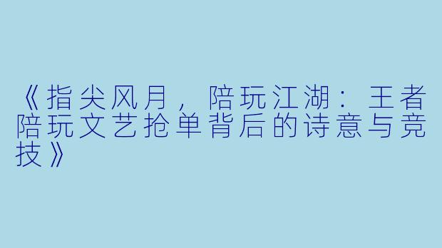 《指尖风月，陪玩江湖：王者陪玩文艺抢单背后的诗意与竞技》